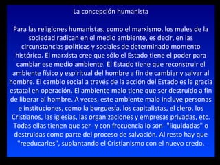 La concepción humanista Para las religiones humanistas, como el marxismo, los males de la sociedad radican en el medio ambiente, es decir, en las circunstancias políticas y sociales de determinado momento histórico. El marxista cree que sólo el Estado tiene el poder para cambiar ese medio ambiente. El Estado tiene que reconstruir el ambiente físico y espiritual del hombre a fin de cambiar y salvar al hombre. El cambio social a través de la acción del Estado es la gracia estatal en operación. El ambiente malo tiene que ser destruido a fin de liberar al hombre. A veces, este ambiente malo incluye personas e instituciones, como la burguesía, los capitalistas, el clero, los Cristianos, las iglesias, las organizaciones y empresas privadas, etc. Todas ellas tienen que ser- y con frecuencia lo son- "liquidadas" o destruidas como parte del proceso de salvación. Al resto hay que "reeducarles", suplantando el Cristianismo con el nuevo credo. 