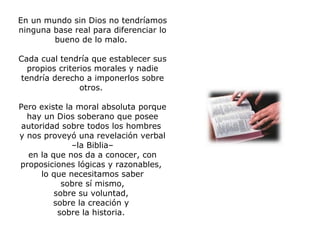 En un mundo sin Dios no tendríamos ninguna base real para diferenciar lo bueno de lo malo.  Cada cual tendría que establecer sus propios criterios morales y nadie tendría derecho a imponerlos sobre otros.  Pero existe la moral absoluta porque hay un Dios soberano que posee autoridad sobre todos los hombres  y nos proveyó una revelación verbal – la Biblia–  en la que nos da a conocer, con proposiciones lógicas y razonables,  lo que necesitamos saber sobre sí mismo,  sobre su voluntad,  sobre la creación y  sobre la historia.    