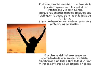 Podemos levantar nuestra voz a favor de la justicia y oponernos a la maldad, la criminalidad y la delincuencia  porque hay criterios morales absolutos que distinguen lo bueno de lo malo, lo justo de lo injusto,  y que no dependen de nuestras opiniones y preferencias personales.    El problema del mal sólo puede ser abordado desde una perspectiva teísta.  Si echamos a un lado a Dios toda discusión moral se convierte en un callejón sin salida.   