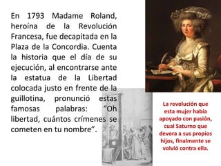 En 1793 Madame Roland, heroína de la Revolución Francesa, fue decapitada en la Plaza de la Concordia. Cuenta la historia que el día de su ejecución, al encontrarse ante la estatua de la Libertad colocada justo en frente de la guillotina, pronunció estas famosas palabras: “Oh libertad, cuántos crímenes se cometen en tu nombre”. La revolución que esta mujer había apoyado con pasión, cual Saturno que devora a sus propios hijos, finalmente se volvió contra ella. 