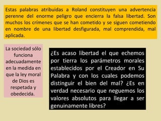 Estas palabras atribuidas a Roland constituyen una advertencia perenne del enorme peligro que encierra la falsa libertad. Son muchos los crímenes que se han cometido y se siguen cometiendo en nombre de una libertad desfigurada, mal comprendida, mal aplicada. ¿Es acaso libertad el que echemos por tierra los parámetros morales establecidos por el Creador en Su Palabra y con los cuales podemos distinguir el bien del mal? ¿Es en verdad necesario que neguemos los valores absolutos para llegar a ser genuinamente libres?  La sociedad sólo funciona adecuadamente en la medida en que la ley moral de Dios es respetada y obedecida.  