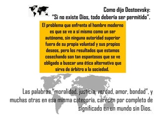 Como dijo Dostoevsky:  “ Si no existe Dios, todo debería ser permitido”.  Las palabras “moralidad, justicia, verdad, amor, bondad”, y muchas otras en esa misma categoría, carecen por completo de significado en un mundo sin Dios.  El problema que enfrenta el hombre moderno es que se ve a sí mismo como un ser autónomo, sin ninguna autoridad superior fuera de su propia voluntad y sus propios deseos, pero los resultados que estamos cosechando son tan espantosos que se ve obligado a buscar una ética alternativa que sirva de árbitro a la sociedad.  