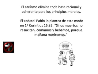 El ateísmo elimina toda base racional y coherente para los principios morales. El apóstol Pablo lo plantea de este modo en 1ª Corintios 15:32: “Si los muertos no resucitan, comamos y bebamos, porque mañana moriremos.”  