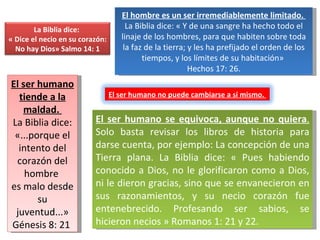 El hombre es un ser irremediablemente limitado.  La Biblia dice: « Y de una sangre ha hecho todo el linaje de los hombres, para que habiten sobre toda la faz de la tierra; y les ha prefijado el orden de los tiempos, y los límites de su habitación»  Hechos 17: 26. El ser humano tiende a la maldad.  La Biblia dice: «...porque el intento del corazón del hombre  es malo desde su juventud...» Génesis 8: 21  El ser humano se equivoca, aunque no quiera .  Solo basta revisar los libros de historia para darse cuenta, por ejemplo: La concepción de una Tierra plana. La Biblia dice: « Pues habiendo conocido a Dios, no le glorificaron como a Dios, ni le dieron gracias, sino que se envanecieron en sus razonamientos, y su necio corazón fue entenebrecido. Profesando ser sabios, se hicieron necios » Romanos 1: 21 y 22. La Biblia dice:  « Dice el necio en su corazón: No hay Dios» Salmo 14: 1  El ser humano no puede cambiarse a sí mismo.  