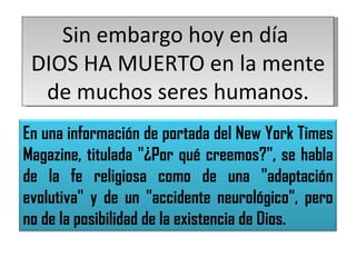 Sin embargo hoy en día  DIOS HA MUERTO en la mente de muchos seres humanos. En una información de portada del New York Times Magazine, titulada "¿Por qué creemos?", se habla de la fe religiosa como de una "adaptación evolutiva" y de un "accidente neurológico", pero no de la posibilidad de la existencia de Dios. 