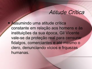 Atitude Crítica
 Assumindo uma atitude crítica
constante em relação aos homens e às
instituições da sua época, Gil Vicente
vale-se da proteção real para censurar
fidalgos, comerciantes e até mesmo o
clero, denunciando vícios e frquezas
humanas.
 