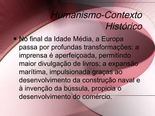 Humanismo-Contexto
Histórico
 No final da Idade Média, a Europa
passa por profundas transformações: a
imprensa é aperfeiçoada, permitindo
maior divulgação de livros; a expansão
marítima, impulsionada graças ao
desenvolvimento da construção naval e
à invenção da bússula, propicia o
desenvolvimento do comércio.
 