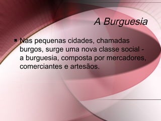 A Burguesia
 Nas pequenas cidades, chamadas
burgos, surge uma nova classe social -
a burguesia, composta por mercadores,
comerciantes e artesãos.
 