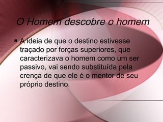 O Homem descobre o homem
 A ideia de que o destino estivesse
traçado por forças superiores, que
caracterizava o homem como um ser
passivo, vai sendo substituída pela
crença de que ele é o mentor de seu
próprio destino.
 