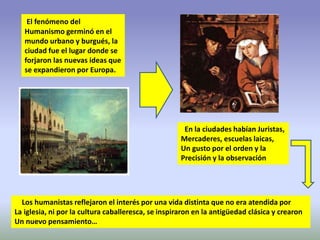 El fenómeno del
Humanismo germinó en el
mundo urbano y burgués, la
ciudad fue el lugar donde se
forjaron las nuevas ideas que
se expandieron por Europa.
En la ciudades habían Juristas,
Mercaderes, escuelas laicas,
Un gusto por el orden y la
Precisión y la observación
Los humanistas reflejaron el interés por una vida distinta que no era atendida por
La iglesia, ni por la cultura caballeresca, se inspiraron en la antigüedad clásica y crearon
Un nuevo pensamiento…
 