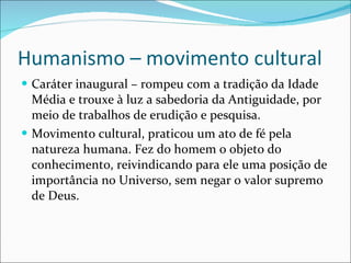 Humanismo – movimento cultural Caráter inaugural – rompeu com a tradição da Idade Média e trouxe à luz a sabedoria da Antiguidade, por meio de trabalhos de erudição e pesquisa. Movimento cultural, praticou um ato de fé pela natureza humana. Fez do homem o objeto do conhecimento, reivindicando para ele uma posição de importância no Universo, sem negar o valor supremo de Deus. 