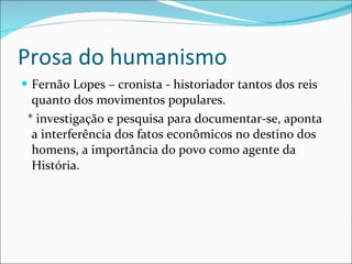 Prosa do humanismo Fernão Lopes – cronista - historiador tantos dos reis quanto dos movimentos populares. * investigação e pesquisa para documentar-se, aponta a interferência dos fatos econômicos no destino dos homens, a importância do povo como agente da História.  