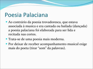 Poesia Palaciana Ao contrário da poesia trovadoresca, que estava associada à musica e era cantada ou bailada (dançada) a poesia palaciana foi elaborada para ser lida e recitada nas cortes. Trata-se de uma poesia mais moderna. Por deixar de receber acompanhamento musical exige mais do poeta (tirar “som” da palavras).  