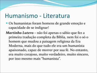 Humanismo - Literatura Os humanistas foram homens de grande emoção e capacidade de se indignar! Martinho Lutero  – não foi apenas o sábio que fez a primeira tradução completa da Bíblia, nem foi o só o homem que mudou a paisagem religiosa da Era Moderna, mais do que tudo ele era um humanista apaixonado, capaz de morrer por sua fé. No entanto, era muito corajoso, muito verdadeiro, muito sincero, por isso mesmo mais “humanista”.  