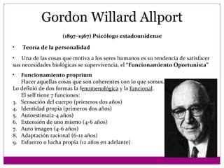 Gordon Willard Allport Una de las cosas que motiva a los seres humanos es su tendencia de satisfacer  sus necesidades biológicas se supervivencia, el  “Funcionamiento Oportunista” Teoría de la personalidad (1897–1967) Psicólogo estadounidense   Funcionamiento proprium Hacer aquellas cosas que son coherentes con lo que somos. Lo definió de dos formas la f enomenológica  y la  funcional . El self tiene 7 funciones: Sensación del cuerpo (primeros dos años) Identidad propia (primeros dos años) Autoestima(2-4 años) Extensión de uno mismo (4-6 años) Auto imagen (4-6 años) Adaptación racional (6-12 años) Esfuerzo o lucha propia (12 años en adelante) 