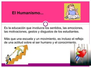 Es la educación que involucra los sentidos, las emociones, las motivaciones, gestos y disgustos de los estudiantes. Más que una escuela y un movimiento, es incluso el reflejo de una actitud sobre el ser humano y el conocimiento.  El Humanismo... 