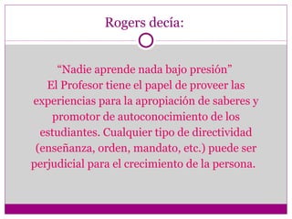 Rogers decía:  “ Nadie aprende nada bajo presión”  El Profesor tiene el papel de proveer las experiencias para la apropiación de saberes y promotor de autoconocimiento de los estudiantes. Cualquier tipo de directividad (enseñanza, orden, mandato, etc.) puede ser perjudicial para el crecimiento de la persona.  