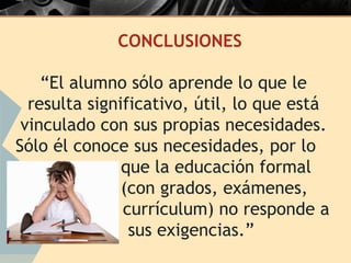CONCLUSIONES

    “El alumno sólo aprende lo que le
  resulta significativo, útil, lo que está
 vinculado con sus propias necesidades.
Sólo él conoce sus necesidades, por lo
               que la educación formal
               (con grados, exámenes,
               currículum) no responde a
                sus exigencias.”
 