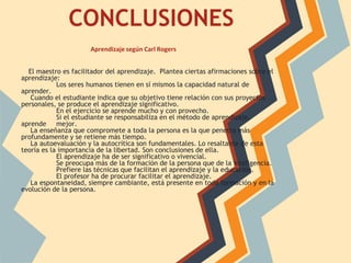 CONCLUSIONES
                      Aprendizaje según Carl Rogers


  El maestro es facilitador del aprendizaje. Plantea ciertas afirmaciones sobre el
aprendizaje:
            Los seres humanos tienen en sí mismos la capacidad natural de
aprender.
   Cuando el estudiante indica que su objetivo tiene relación con sus proyectos
personales, se produce el aprendizaje significativo.
            En el ejercicio se aprende mucho y con provecho.
            Si el estudiante se responsabiliza en el método de aprendizaje,
aprende mejor.
   La enseñanza que compromete a toda la persona es la que penetra más
profundamente y se retiene más tiempo.
   La autoevaluación y la autocrítica son fundamentales. Lo resaltante de esta
teoría es la importancia de la libertad. Son conclusiones de ella.
            El aprendizaje ha de ser significativo o vivencial.
            Se preocupa más de la formación de la persona que de la inteligencia.
            Prefiere las técnicas que facilitan el aprendizaje y la educación.
            El profesor ha de procurar facilitar el aprendizaje.
   La espontaneidad, siempre cambiante, está presente en toda formación y en la
evolución de la persona.
 
