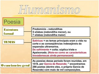 Poesia
 Estrutura            Predomínio - redondilhas
                      5 sílabas (redondilha menor), ou
 formal               7 sílabas (redondilha maior)

                      Satíricas = os temas principais eram a vida na
 TEMAS                corte e as conseqüências indesejáveis da
                      expansão ultramarina.
                      De sofrimento = coita; súplica triste e
                      Apaixonada. (Nota-se como as características
                      trovadorescas ainda permanecem)

                      As poesias desse período foram reunidas, em
                      1516, por Garcia de Resende; " encontramos
O cancioneiro geral   286 poetas (dentre eles, o próprio Garcia de
                      Resende) com mais de mil composições.
 
