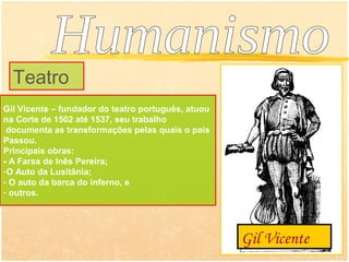 Teatro
Gil Vicente – fundador do teatro português, atuou
na Corte de 1502 até 1537, seu trabalho
 documenta as transformações pelas quais o país
Passou.
Principais obras:
- A Farsa de Inês Pereira;
-O Auto da Lusitânia;
- O auto da barca do inferno, e
- outros.




                                                    Gil Vicente
 