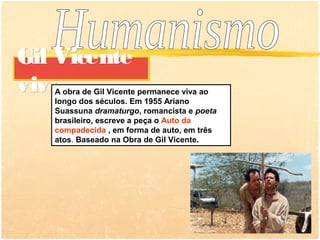 Gil Vicente
vivo
   A obra de Gil Vicente permanece viva ao
   longo dos séculos. Em 1955 Ariano
   Suassuna dramaturgo, romancista e poeta
   brasileiro, escreve a peça o Auto da
   compadecida , em forma de auto, em três
   atos. Baseado na Obra de Gil Vicente.
 