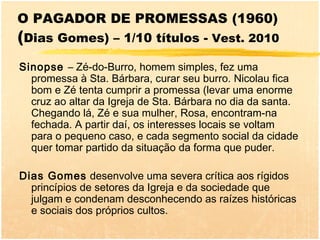 O PAGADOR DE PROMESSAS (1960)
(Dias Gomes) – 1/10 títulos - Vest. 2010
Sinopse – Zé-do-Burro, homem simples, fez uma
  promessa à Sta. Bárbara, curar seu burro. Nicolau fica
  bom e Zé tenta cumprir a promessa (levar uma enorme
  cruz ao altar da Igreja de Sta. Bárbara no dia da santa.
  Chegando lá, Zé e sua mulher, Rosa, encontram-na
  fechada. A partir daí, os interesses locais se voltam
  para o pequeno caso, e cada segmento social da cidade
  quer tomar partido da situação da forma que puder.

Dias Gomes desenvolve uma severa crítica aos rígidos
  princípios de setores da Igreja e da sociedade que
  julgam e condenam desconhecendo as raízes históricas
  e sociais dos próprios cultos.
 