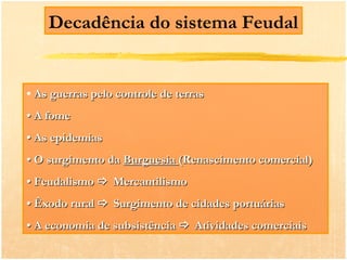 Decadência do sistema Feudal


• As guerras pelo controle de terras
• A fome
• As epidemias
• O surgimento da Burguesia (Renascimento comercial)
• Feudalismo  Mercantilismo
• Êxodo rural  Surgimento de cidades portuárias
• A economia de subsistência  Atividades comerciais
 