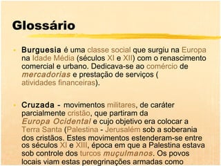 Glossário
• Burguesia é uma classe social que surgiu na Europa
  na Idade Média (séculos XI e XII) com o renascimento
  comercial e urbano. Dedicava-se ao comércio de
  mercadorias e prestação de serviços (
  atividades financeiras).

• Cruzada - movimentos militares, de caráter
  parcialmente cristão, que partiram da
  Europa Ocidental e cujo objetivo era colocar a
  Terra Santa (Palestina - Jerusalém sob a soberania
  dos cristãos. Estes movimentos estenderam-se entre
  os séculos XI e XIII, época em que a Palestina estava
  sob controle dos turcos muçulmanos . Os povos
  locais viam estas peregrinações armadas como
 