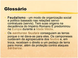 Glossário
• Feudalismo - um modo de organização social
  e político baseado nas relações servo-
  contratuais (servis). Tem suas origens na
  decadência do Império Romano E predominou
  na Europa durante a Idade Média.
• Os senhores feudais conseguiam as terras
  porque o rei dava-as para eles. Os camponeses
  cuidavam da agropecuária dos feudos e, em
  troca, recebiam o direito a um pedaço de terra
  para morar, além da proteção contra ataques
  bárbaros .
 