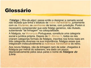Glossário
•    Fidalgo ( filho-de-algo), passa então a designar a camada social
    não titulada que tinha o estatuto de nobre hereditário , juntamente
    com os titulares , os senhores de terras, com jurisdição. Porém é
    necessário compreender que este fidalgo genérico, não titulado,
    subentende "de linhagem" na coloquialidade.
•   A fidalguia, na Monarquia Portuguesa, constituía uma categoria
    social e jurídica própria. Depois de D. Afonso V, todos os reis
    criaram categorias formais de fidalgos, inscritos nos livros reais em
    três categorias diversas na sua importância, fidalgos esses que
    integravam indiscutivelmente a nobreza hereditária do reino.
•   Aos novos fidalgos, não de linhagem nem de solar, chegados à
    fidalguia por mercê do soberano, era dado um pouco
    depreciativamente pelos seus pares o nome de fidalgos do
    Livro .
 