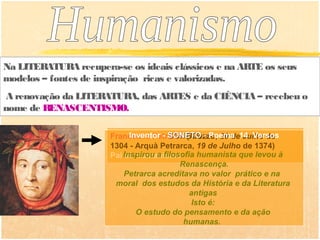 Na LITERATURA recupera-se os ideais clássicos e na ARTE os seus
modelos – fontes de inspiração ricas e valorizadas.
A renovação da LITERATURA, das ARTES e da CIÊNCIA – recebeu o
nome de RENASCENTISMO.

                      Francesco Petrarca (Arezzo, 20 de14 Versos
                            Inventor - SONETO - Poema Julho de
                      1304 - Arquà Petrarca, 19 de Julho de 1374)
                      Pai Inspirou a filosofia humanista que levou à
                           do humanismo
                                          Renascença.
                          Petrarca acreditava no valor prático e na
                       moral dos estudos da História e da Literatura
                                             antigas
                                              Isto é:
                              O estudo do pensamento e da ação
                                           humanas.
 