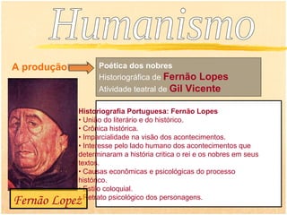 A produção         Poética dos nobres
                   Historiográfica de Fernão Lopes
                   Atividade teatral de Gil Vicente

             Historiografia Portuguesa: Fernão Lopes
             • União do literário e do histórico.
             • Crônica histórica.
             • Imparcialidade na visão dos acontecimentos.
             • Interesse pelo lado humano dos acontecimentos que
             determinaram a história critica o rei e os nobres em seus
             textos.
             • Causas econômicas e psicológicas do processo
             histórico.
             • Estilo coloquial.
             • Retrato psicológico dos personagens.
Fernão Lopez
 