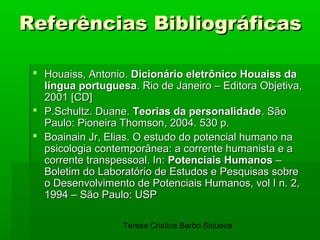 Referências Bibliográficas

  Houaiss, Antonio. Dicionário eletrônico Houaiss da
   língua portuguesa. Rio de Janeiro – Editora Objetiva,
   2001 [CD]
  P.Schultz. Duane. Teorias da personalidade. São
   Paulo: Pioneira Thomson, 2004. 530 p.
  Boainain Jr, Elias. O estudo do potencial humano na
   psicologia contemporânea: a corrente humanista e a
   corrente transpessoal. In: Potenciais Humanos –
   Boletim do Laboratório de Estudos e Pesquisas sobre
   o Desenvolvimento de Potenciais Humanos, vol I n. 2,
   1994 – São Paulo: USP

                   Teresa Cristina Barbo Siqueira
 