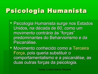Psicologia Humanista
  Psicologia Humanista surge nos Estados
   Unidos, na década de 60, como um
   movimento contrário às “forças”
   predominantes do Beharviorismo e da
   Psicanálise.
  Movimento conhecido como a Terceira
   Força, pois queria substituir o
   comportamentalismo e a psicanálise, as
   duas outras forças da psicologia.
              Teresa Cristina Barbo Siqueira
 