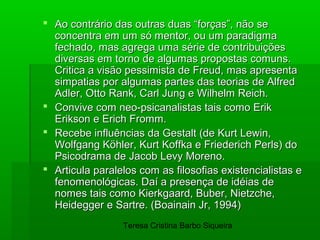  Ao contrário das outras duas “forças”, não se
  concentra em um só mentor, ou um paradigma
  fechado, mas agrega uma série de contribuições
  diversas em torno de algumas propostas comuns.
  Critica a visão pessimista de Freud, mas apresenta
  simpatias por algumas partes das teorias de Alfred
  Adler, Otto Rank, Carl Jung e Wilhelm Reich.
 Convive com neo-psicanalistas tais como Erik
  Erikson e Erich Fromm.
 Recebe influências da Gestalt (de Kurt Lewin,
  Wolfgang Köhler, Kurt Koffka e Friederich Perls) do
  Psicodrama de Jacob Levy Moreno.
 Articula paralelos com as filosofias existencialistas e
  fenomenológicas. Daí a presença de idéias de
  nomes tais como Kierkgaard, Buber, Nietzche,
  Heidegger e Sartre. (Boainain Jr, 1994)
                 Teresa Cristina Barbo Siqueira
 