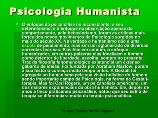 Psicologia Humanista
  O enfoque da psicanálise no inconsciente, e seu
   determinismo, e o enfoque na observação apenas do
   comportamento, pelo behaviorismo, foram as críticas mais
   fortes dos novos movimentos de Psicologia surgidos no
   meio do século XX. Na verdade o humanismo não é uma
   escola de pensamento, mas sim um aglomerado de diversas
   correntes teoricas. Elas têm em comum, o enfoque
   humanizador, em outras palavras elas focalizam o homem
   como detentor de liberdade, escolha, sempre no presente.
   Traz da filosofia fenomenológico existencial um extenso
   gabarito de idéias. Foi fundada por Abraham Maslow, porém
   a sua história começa muito tempo antes. A Gestalt foi
   agregada ao humanismo pela sua visão holística do homem,
   sendo importante campo da Psicologia, na forma de Gestalt-
   terapia. Mas foi Carl Rogers, um psicanalista americano, um
   dos maiores exponenciais da obra humanista. Ele, depois de
   anos a finco praticando psicanálise, notou que seu estilo de
   terapia se diferenciara muito da terapia psicanálitica.


                     Teresa Cristina Barbo Siqueira
 