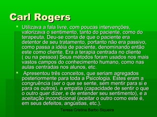Carl Rogers
  Utilizava a fala livre, com poucas intervenções,
   valorizava o sentimento, tanto do paciente, como do
   terapeuta. Deu-se conta de que o paciente era
   detentor de seu tratamento, portanto não era passivo,
   como passa a idéia de paciente, denominando então
   este como cliente. Era a terapia centrada no cliente
   ( ou na pessoa) Seus métodos foram usados nos mais
   vastos campos do conhecimento humano, como nas
   aulas centradas nos alunos, etc.
  Apresentou três conceitos, que seriam agregados
   posteriormente para toda a Psicologia. Estes eram a
   congruência (ser o que se sente, sem mentir para si e
   para os outros), a empatia (capacidade de sentir o que
   o outro quer dizer, e de entender seu sentimento), e a
   aceitação incondicional (aceitar o outro como este é,
   em seus defeitos, angústias, etc.).
                   Teresa Cristina Barbo Siqueira
 