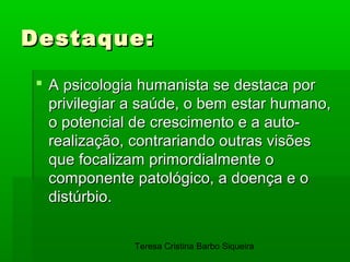 Destaque:

 A psicologia humanista se destaca por
  privilegiar a saúde, o bem estar humano,
  o potencial de crescimento e a auto-
  realização, contrariando outras visões
  que focalizam primordialmente o
  componente patológico, a doença e o
  distúrbio.


              Teresa Cristina Barbo Siqueira
 