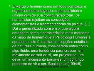  Enxerga o homem como um todo complexo e
  organicamente integrado, cujas qualidades
  únicas vêm de sua configuração total, os
  humanistas rejeitam as concepções
  elementaristas e fragmentadoras da psique. (...)
  Daí o generalizado consenso, que alguns
  entendem como a característica mais marcante
  da visão de homem que a Psicologia Humanista
  apresenta, isto é, rejeitar concepções estáticas
  da natureza humana, considerada antes como
  algo fluido: uma tendência para crescer, um
  movimento de sair de si, um projetar-se, um
  devir, um incessante tornar-se, um contínuo
  processo de vir a ser. Boainain Jr (1994:8).
                Teresa Cristina Barbo Siqueira
 