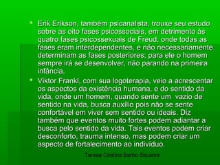  Erik Erikson, também psicanalista, trouxe seu estudo
  sobre as oito fases psicossociais, em detrimento às
  quatro fases psicossexuais de Freud, onde todas as
  fases eram interdependentes, e não necessariamente
  determinam as fases posteriores; para ele o homem
  sempre irá se desenvolver, não parando na primeira
  infância.
 Viktor Frankl, com sua logoterapia, veio a acrescentar
  os aspectos da existência humana, e do sentido da
  vida, onde um homem, quando sente um vazio de
  sentido na vida, busca auxílio pois não se sente
  confortável em viver sem sentido ou ideais. Diz
  também que eventos muito fortes podem adiantar a
  busca pelo sentido da vida. Tais eventos podem criar
  desconforto, trauma intenso, mas podem criar um
  aspecto de fortalecimento ao indivíduo.
                Teresa Cristina Barbo Siqueira
 
