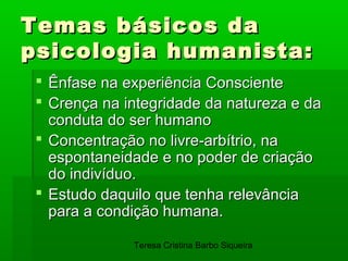 Temas básicos da
psicologia humanista:
  Ênfase na experiência Consciente
  Crença na integridade da natureza e da
   conduta do ser humano
  Concentração no livre-arbítrio, na
   espontaneidade e no poder de criação
   do indivíduo.
  Estudo daquilo que tenha relevância
   para a condição humana.

              Teresa Cristina Barbo Siqueira
 