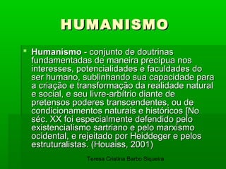 HUMANISMO
 Humanismo - conjunto de doutrinas
  fundamentadas de maneira precípua nos
  interesses, potencialidades e faculdades do
  ser humano, sublinhando sua capacidade para
  a criação e transformação da realidade natural
  e social, e seu livre-arbítrio diante de
  pretensos poderes transcendentes, ou de
  condicionamentos naturais e históricos [No
  séc. XX foi especialmente defendido pelo
  existencialismo sartriano e pelo marxismo
  ocidental, e rejeitado por Heiddeger e pelos
  estruturalistas. (Houaiss, 2001)
                Teresa Cristina Barbo Siqueira
 