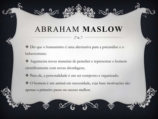 ABRAHAM MASLOW

 Diz que o humanismo é uma alternativa para a psicanálise e o
behaviorismo.
 Argumenta novas maneiras de perceber e representar o homem
cientificamente com novas abordagens.
 Para ele, a personalidade é um ser composto e organizado.
 O homem é um animal em necessidade, cuja base motivações são
apenas o primeiro passo no acesso melhor.
 
