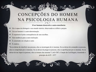 CONCEPÇÕES DO HOMEM
            NA PSICOLOGIA HUMANA
                                 O ser humano desenvolve a auto-consciência:
 Ele é capaz de distinguir o seu mundo interior, observando-se refletir e projeto.
 Um ser humano é a auto-determinação.
 É responsável pelas conseqüências de suas escolhas.
 Tem tendência para a auto-realização.
 É construído em relação à outra
 É criativo.
“Se eu deixar de interferir nas pessoas, elas se encarregam de si mesmas. Se eu deixar de comandar as pessoas,
elas se comportam por si mesmas. Se eu deixar de pregar às pessoas, elas se aperfeiçoam por si mesmas. Se eu
deixar de me impor às pessoas, elas se tornam elas mesmas” LAO-TSÉ ( Citação de Carl Rogers, resumindo o
                                           princípio da ACP - 1977
 