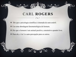 CARL ROGERS

 Diz que a psicologia científica é chamada de auto-estéril.

 Usa uma abordagem fenomenológica do homem.

 Diz que o homem é um animal positivo, construtivo quando livre.

 Para ele, o 'eu' é a auto-percepção para os outros.
 