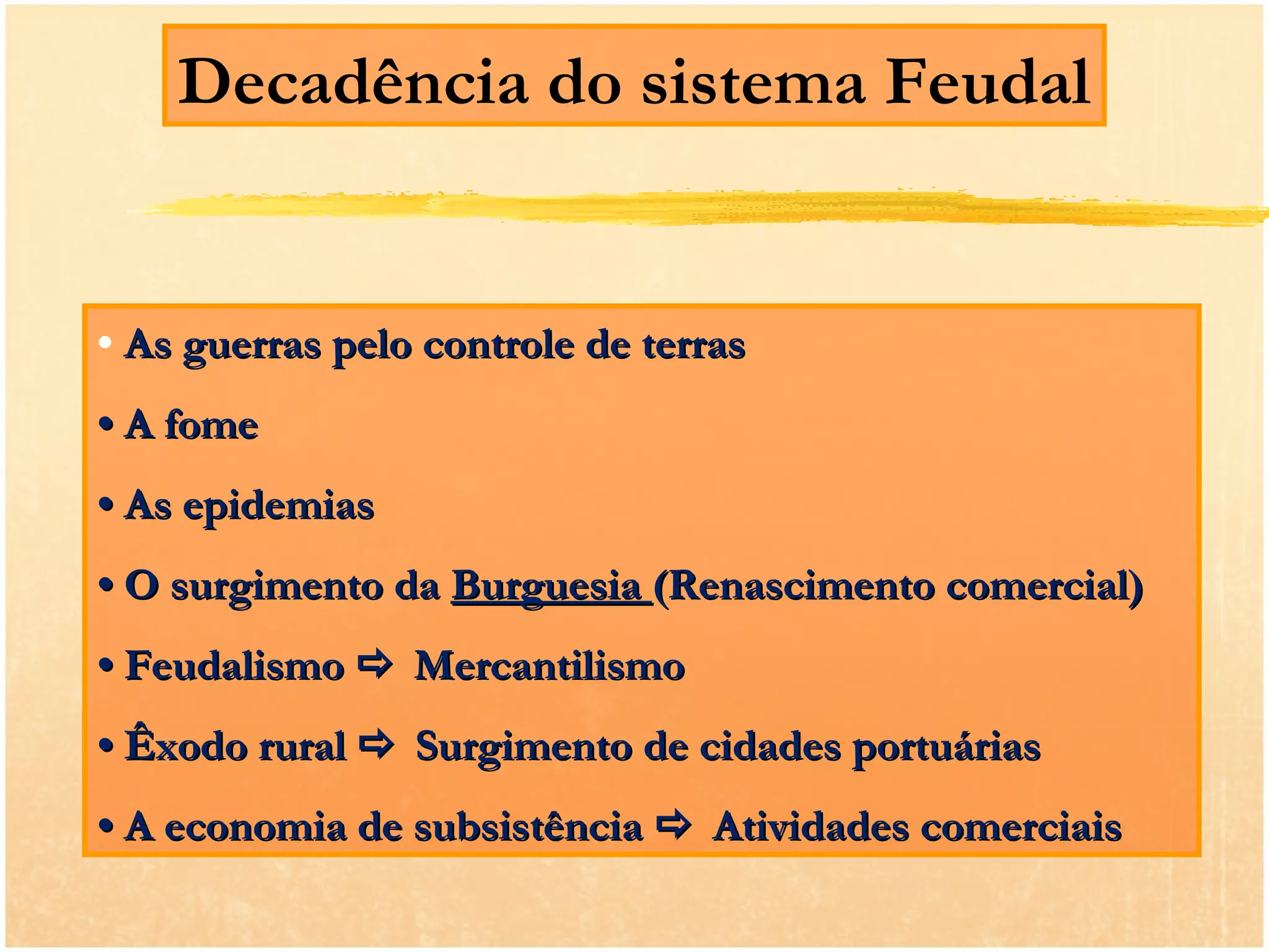 Decadência do sistema Feudal


• As guerras pelo controle de terras
• A fome
• As epidemias
• O surgimento da Burguesia (Renascimento comercial)
• Feudalismo  Mercantilismo
• Êxodo rural  Surgimento de cidades portuárias
• A economia de subsistência  Atividades comerciais
 