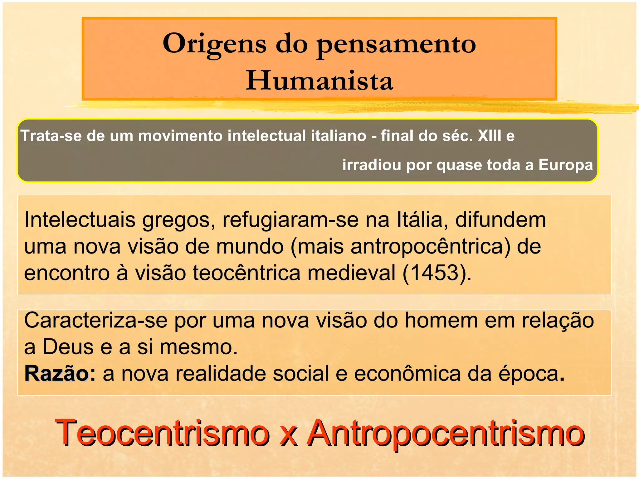Origens do pensamento
                        Humanista
Trata-se de um movimento intelectual italiano - final do séc. XIII e
                                            irradiou por quase toda a Europa


Intelectuais gregos, refugiaram-se na Itália, difundem
uma nova visão de mundo (mais antropocêntrica) de
encontro à visão teocêntrica medieval (1453).

Caracteriza-se por uma nova visão do homem em relação
a Deus e a si mesmo.
Razão: a nova realidade social e econômica da época.
Razão

    Teocentrismo x Antropocentrismo
 