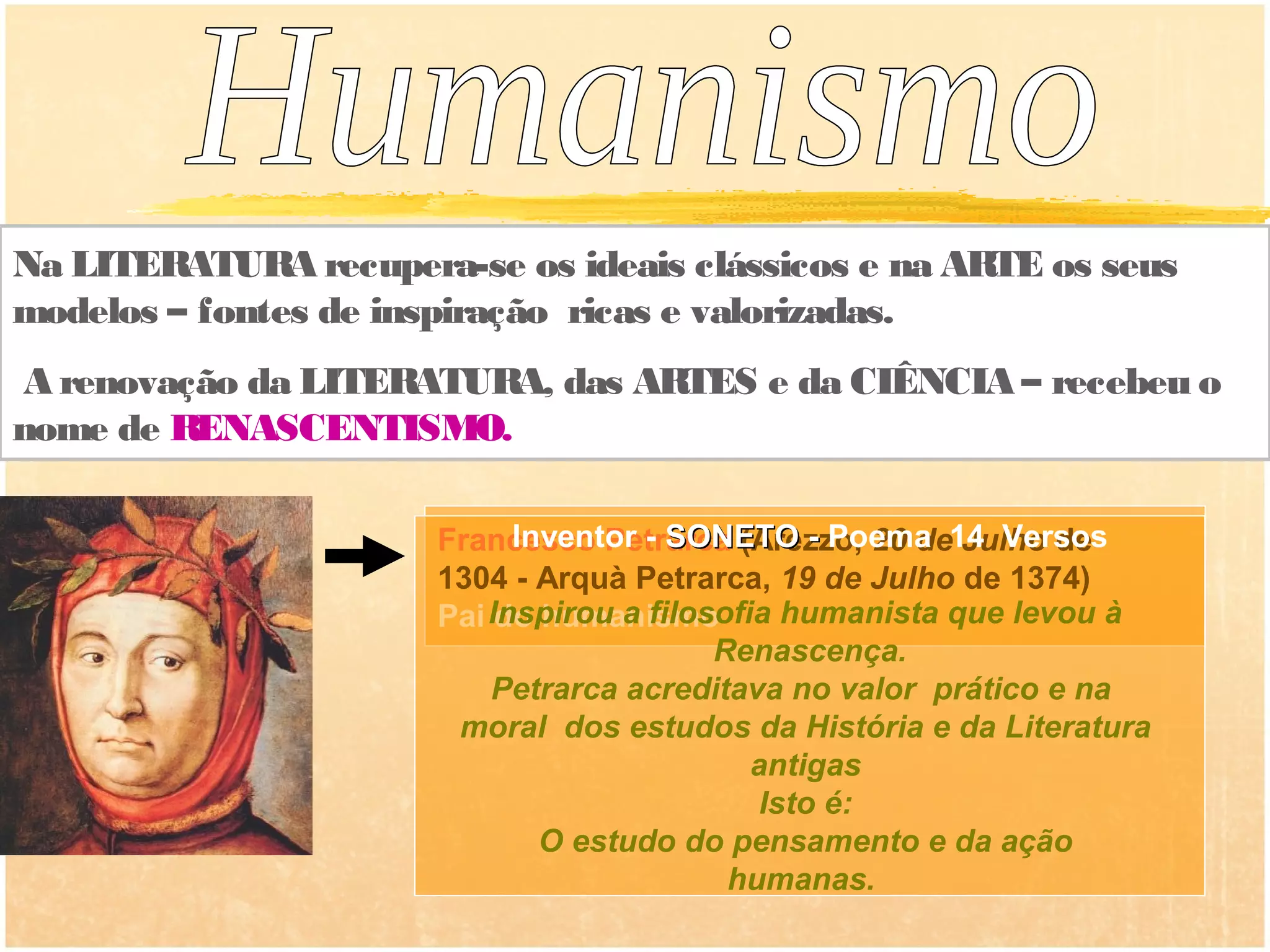 Na LITERATURA recupera-se os ideais clássicos e na ARTE os seus
modelos – fontes de inspiração ricas e valorizadas.
A renovação da LITERATURA, das ARTES e da CIÊNCIA – recebeu o
nome de RENASCENTISMO.

                      Francesco Petrarca (Arezzo, 20 de14 Versos
                            Inventor - SONETO - Poema Julho de
                      1304 - Arquà Petrarca, 19 de Julho de 1374)
                      Pai Inspirou a filosofia humanista que levou à
                           do humanismo
                                          Renascença.
                          Petrarca acreditava no valor prático e na
                       moral dos estudos da História e da Literatura
                                             antigas
                                              Isto é:
                              O estudo do pensamento e da ação
                                           humanas.
 