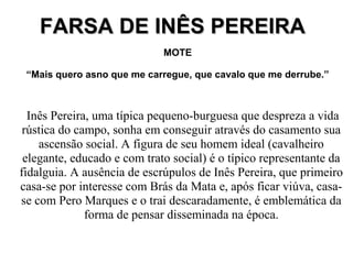 FARSA DE INÊS PEREIRAFARSA DE INÊS PEREIRA
MOTE
“Mais quero asno que me carregue, que cavalo que me derrube.”
Inês Pereira, uma típica pequeno-burguesa que despreza a vida
rústica do campo, sonha em conseguir através do casamento sua
ascensão social. A figura de seu homem ideal (cavalheiro
elegante, educado e com trato social) é o típico representante da
fidalguia. A ausência de escrúpulos de Inês Pereira, que primeiro
casa-se por interesse com Brás da Mata e, após ficar viúva, casa-
se com Pero Marques e o trai descaradamente, é emblemática da
forma de pensar disseminada na época.
 